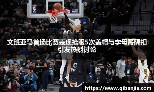 文班亚马首场比赛表现抢眼5次盖帽与字母哥隔扣引发热烈讨论